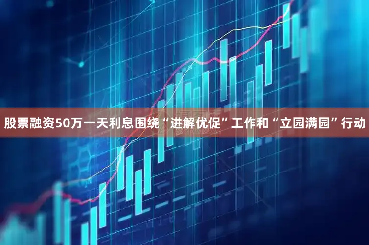 股票融资50万一天利息围绕“进解优促”工作和“立园满园”行动