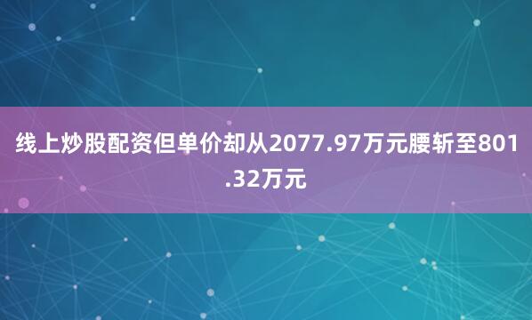线上炒股配资但单价却从2077.97万元腰斩至801.32万元