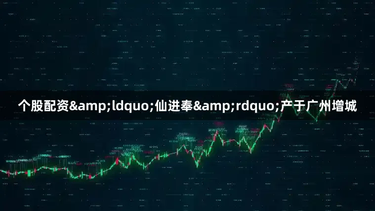 个股配资&ldquo;仙进奉&rdquo;产于广州增城