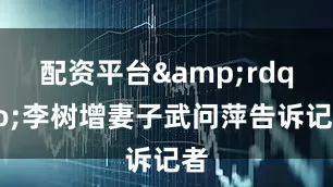 配资平台&rdquo;李树增妻子武问萍告诉记者