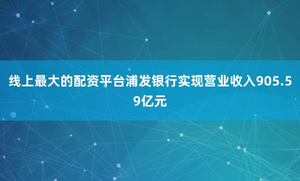 线上最大的配资平台浦发银行实现营业收入905.59亿元