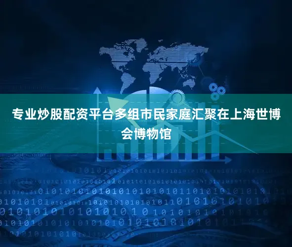 专业炒股配资平台多组市民家庭汇聚在上海世博会博物馆